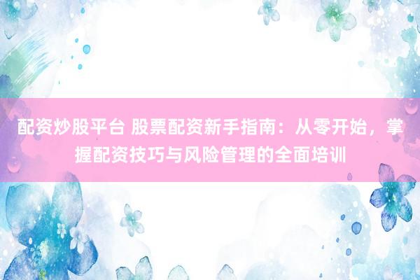配资炒股平台 股票配资新手指南：从零开始，掌握配资技巧与风险管理的全面培训