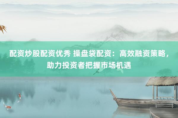 配资炒股配资优秀 操盘袋配资：高效融资策略，助力投资者把握市场机遇