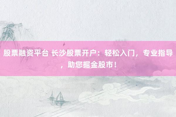 股票融资平台 长沙股票开户：轻松入门，专业指导，助您掘金股市！