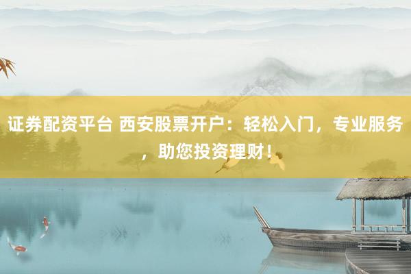 证券配资平台 西安股票开户：轻松入门，专业服务，助您投资理财！