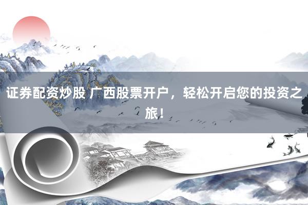 证券配资炒股 广西股票开户，轻松开启您的投资之旅！