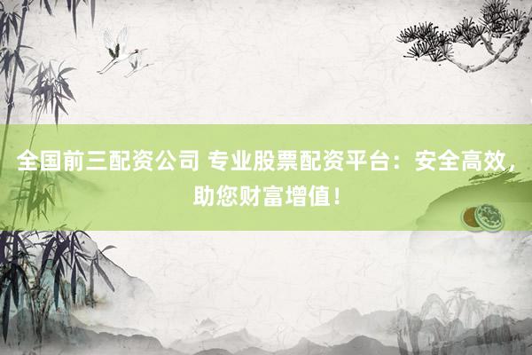 全国前三配资公司 专业股票配资平台：安全高效，助您财富增值！