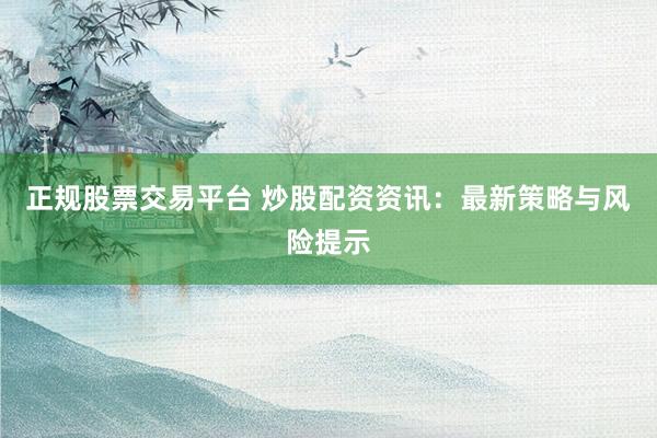 正规股票交易平台 炒股配资资讯：最新策略与风险提示