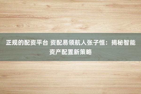 正规的配资平台 资配易领航人张子恒：揭秘智能资产配置新策略