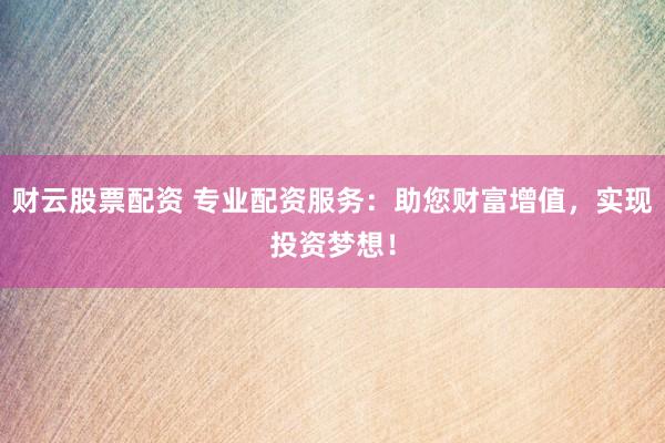 财云股票配资 专业配资服务：助您财富增值，实现投资梦想！