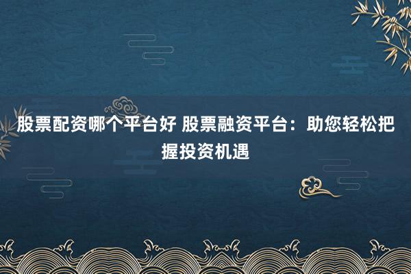 股票配资哪个平台好 股票融资平台：助您轻松把握投资机遇