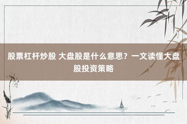 股票杠杆炒股 大盘股是什么意思？一文读懂大盘股投资策略