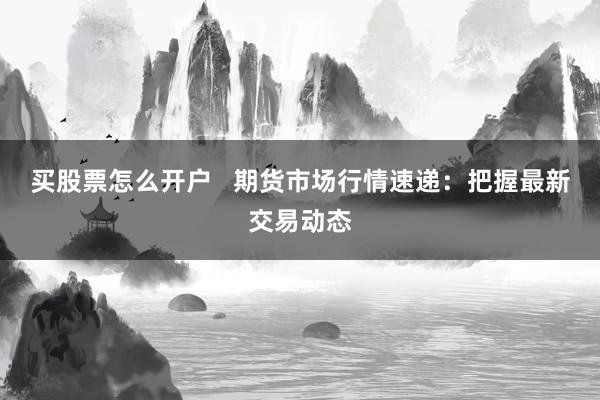 买股票怎么开户   期货市场行情速递：把握最新交易动态