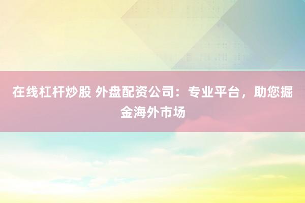 在线杠杆炒股 外盘配资公司：专业平台，助您掘金海外市场