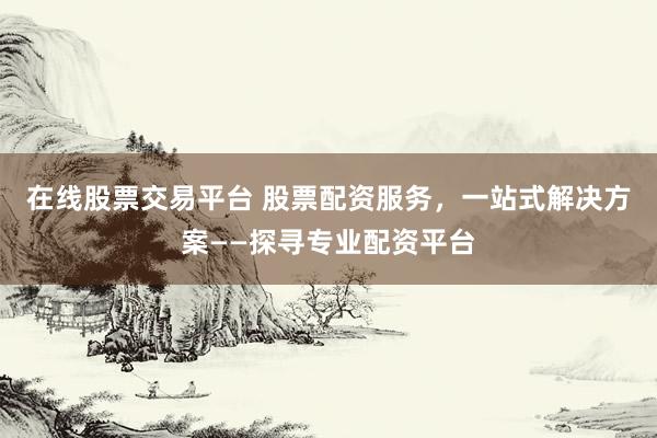 在线股票交易平台 股票配资服务，一站式解决方案——探寻专业配资平台