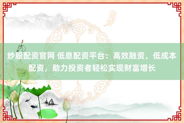 炒股配资官网 低息配资平台：高效融资，低成本配资，助力投资者轻松实现财富增长
