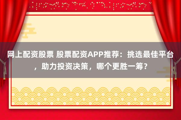 网上配资股票 股票配资APP推荐：挑选最佳平台，助力投资决策，哪个更胜一筹？