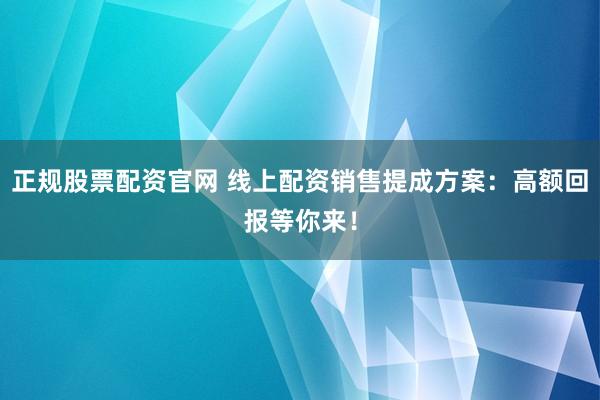 正规股票配资官网 线上配资销售提成方案：高额回报等你来！