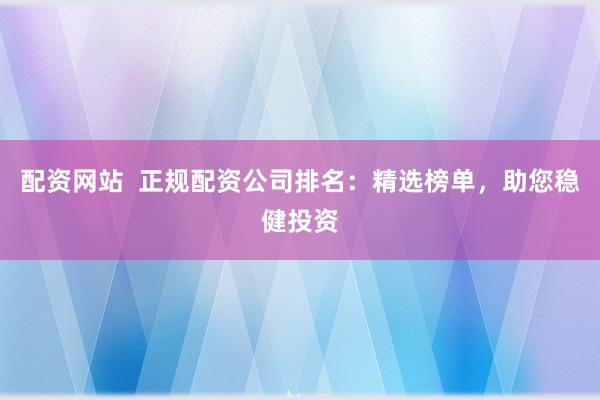 配资网站  正规配资公司排名：精选榜单，助您稳健投资