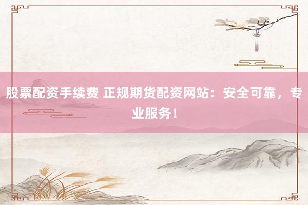股票配资手续费 正规期货配资网站：安全可靠，专业服务！