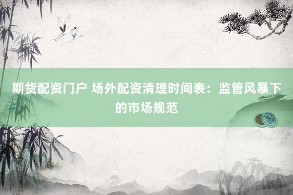 期货配资门户 场外配资清理时间表：监管风暴下的市场规范
