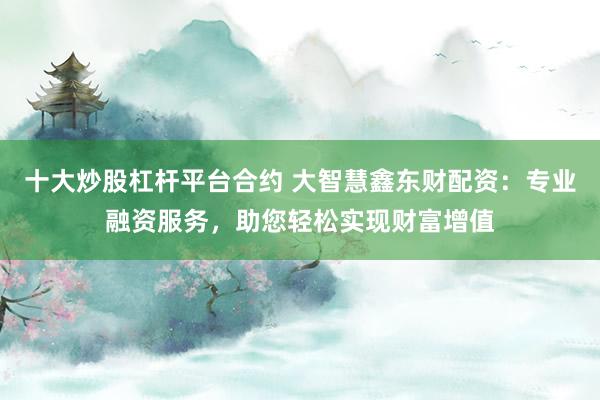 十大炒股杠杆平台合约 大智慧鑫东财配资：专业融资服务，助您轻松实现财富增值
