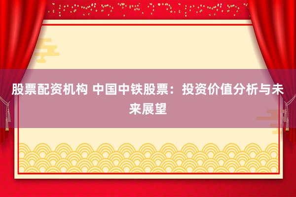 股票配资机构 中国中铁股票：投资价值分析与未来展望