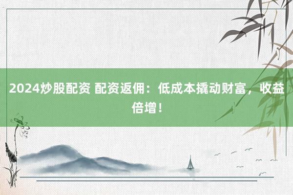 2024炒股配资 配资返佣：低成本撬动财富，收益倍增！