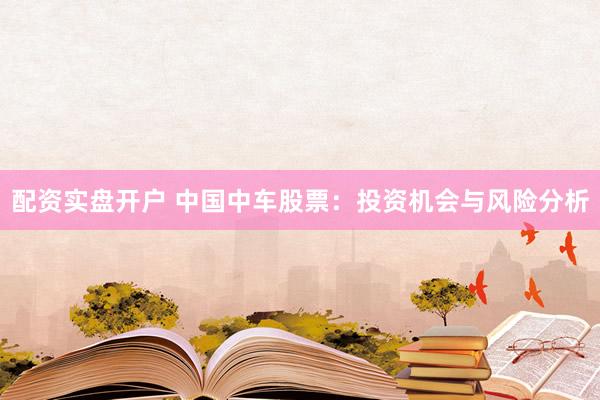 配资实盘开户 中国中车股票：投资机会与风险分析