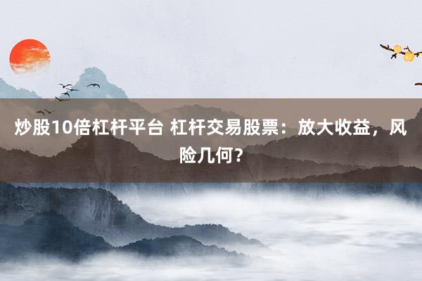 炒股10倍杠杆平台 杠杆交易股票：放大收益，风险几何？