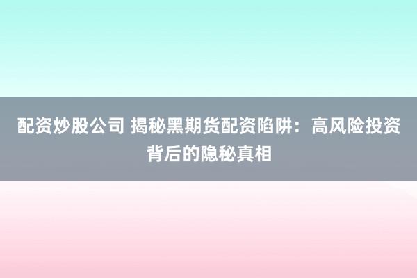 配资炒股公司 揭秘黑期货配资陷阱：高风险投资背后的隐秘真相