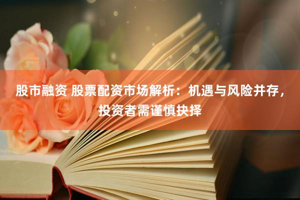 股市融资 股票配资市场解析：机遇与风险并存，投资者需谨慎抉择