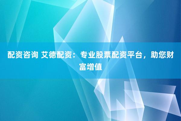 配资咨询 艾德配资：专业股票配资平台，助您财富增值