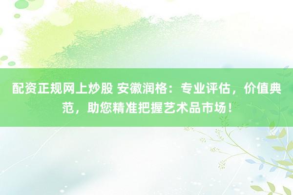 配资正规网上炒股 安徽润格：专业评估，价值典范，助您精准把握艺术品市场！