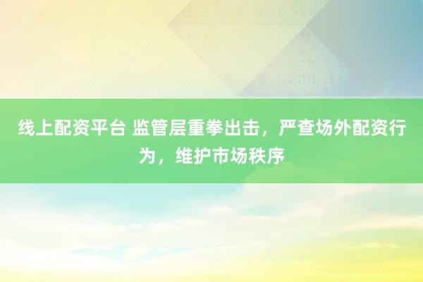 线上配资平台 监管层重拳出击，严查场外配资行为，维护市场秩序