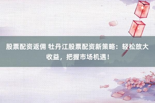 股票配资返佣 牡丹江股票配资新策略：轻松放大收益，把握市场机遇！
