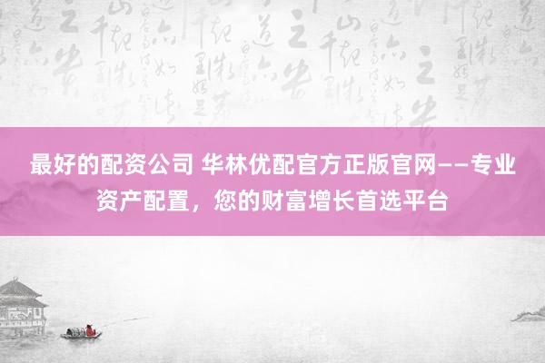 最好的配资公司 华林优配官方正版官网——专业资产配置，您的财富增长首选平台