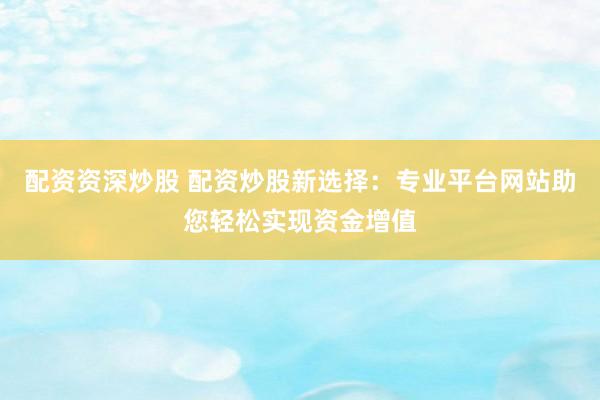配资资深炒股 配资炒股新选择：专业平台网站助您轻松实现资金增值