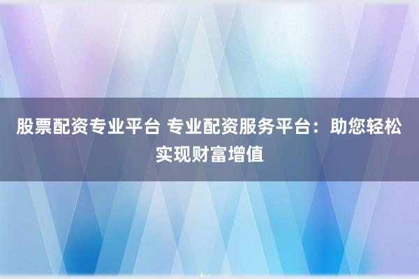 股票配资专业平台 专业配资服务平台：助您轻松实现财富增值