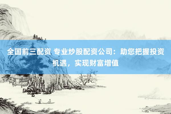 全国前三配资 专业炒股配资公司：助您把握投资机遇，实现财富增值