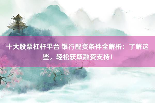 十大股票杠杆平台 银行配资条件全解析：了解这些，轻松获取融资支持！