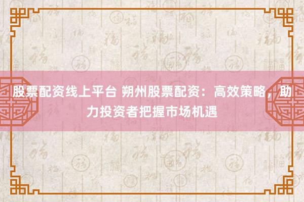 股票配资线上平台 朔州股票配资：高效策略，助力投资者把握市场机遇