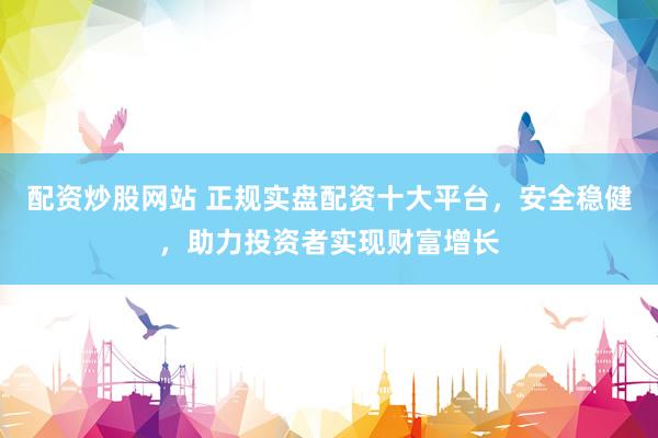配资炒股网站 正规实盘配资十大平台，安全稳健，助力投资者实现财富增长