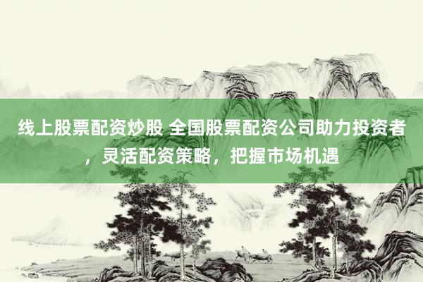 线上股票配资炒股 全国股票配资公司助力投资者，灵活配资策略，把握市场机遇