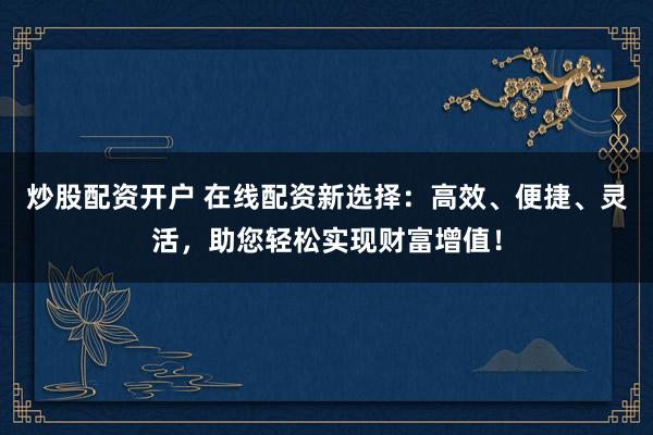 炒股配资开户 在线配资新选择：高效、便捷、灵活，助您轻松实现财富增值！