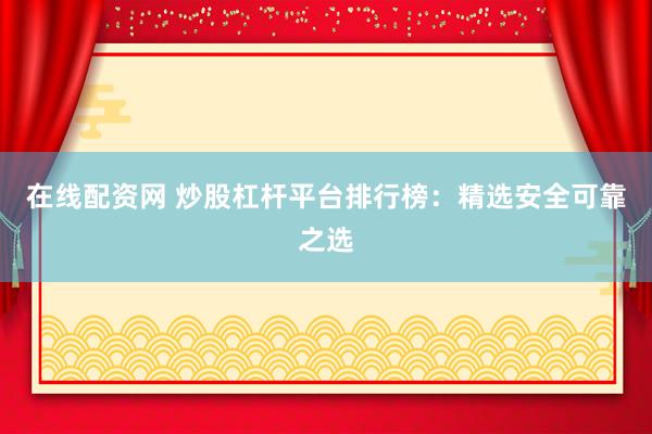 在线配资网 炒股杠杆平台排行榜：精选安全可靠之选