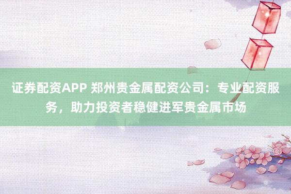 证券配资APP 郑州贵金属配资公司：专业配资服务，助力投资者稳健进军贵金属市场