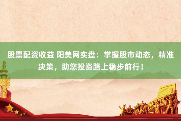 股票配资收益 阳美网实盘：掌握股市动态，精准决策，助您投资路上稳步前行！