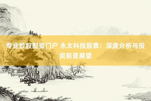 专业炒股配资门户 永太科技股票：深度分析与投资前景展望