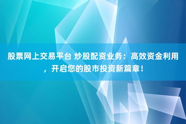 股票网上交易平台 炒股配资业务：高效资金利用，开启您的股市投资新篇章！