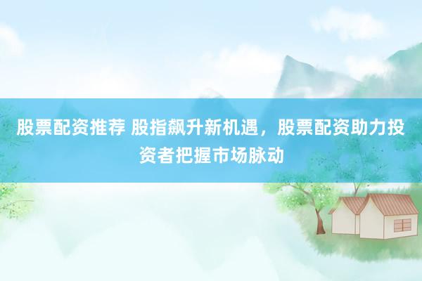 股票配资推荐 股指飙升新机遇，股票配资助力投资者把握市场脉动