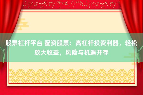 股票杠杆平台 配资股票：高杠杆投资利器，轻松放大收益，风险与机遇并存