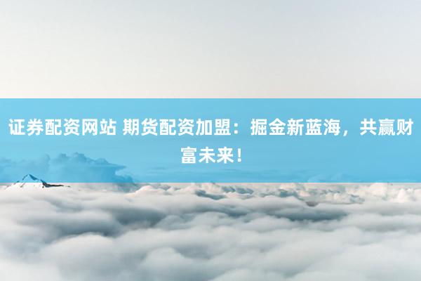 证券配资网站 期货配资加盟：掘金新蓝海，共赢财富未来！