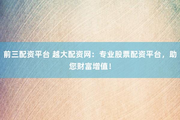 前三配资平台 越大配资网：专业股票配资平台，助您财富增值！