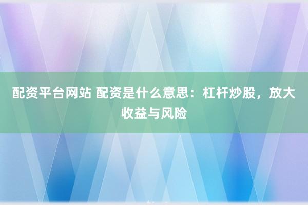 配资平台网站 配资是什么意思：杠杆炒股，放大收益与风险
